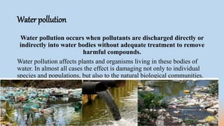 Water pollution
Water pollution occurs when pollutants are discharged directly or
indirectly into water bodies without adequate treatment to remove
harmful compounds.
Water pollution affects plants and organisms living in these bodies of
water. In almost all cases the effect is damaging not only to individual
species and populations, but also to the natural biological communities.
 
