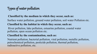 Types of water pollution
Classified by the medium in which they occur, such as:
Surface water pollution, ground water pollution, soil water Pollution etc.
Classified by the habitat in which they occur, such as:
River pollution, lake pollution, estuarine pollution, coastal water
pollution, open ocean pollution etc.
Classified by the contamination, such as:
Nutrient pollution, bacterial pollution, viral pollution, metallic pollution,
petrochemical pollution, pesticide pollution, thermal pollution,
radioactive pollution, etc.
 