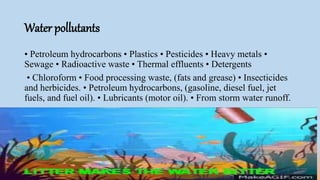Water pollutants
• Petroleum hydrocarbons • Plastics • Pesticides • Heavy metals •
Sewage • Radioactive waste • Thermal effluents • Detergents
• Chloroform • Food processing waste, (fats and grease) • Insecticides
and herbicides. • Petroleum hydrocarbons, (gasoline, diesel fuel, jet
fuels, and fuel oil). • Lubricants (motor oil). • From storm water runoff.
 