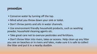 prevention
• Conserve water by turning off the tap.
• Mind what you throw down your sink or toilet.
• Don’t throw paints and oils in water channels.
• Use environment friendly household products, such as washing
powder, household cleaning agents etc.
• Take great care not to overuse pesticides and fertilizers.
• Don’t throw litter into rivers, lakes or oceans. Help clean up any litter
you see on beaches or in rivers and lakes, make sure it is safe to collect
the litter and put it in a nearby dustbin.
 