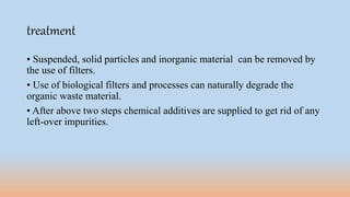 treatment
• Suspended, solid particles and inorganic material can be removed by
the use of filters.
• Use of biological filters and processes can naturally degrade the
organic waste material.
• After above two steps chemical additives are supplied to get rid of any
left-over impurities.
 