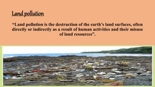 Land pollution
“Land pollution is the destruction of the earth’s land surfaces, often
directly or indirectly as a result of human activities and their misuse
of land resources”.
 