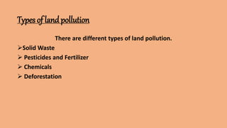 Types of land pollution
There are different types of land pollution.
Solid Waste
 Pesticides and Fertilizer
 Chemicals
 Deforestation
 