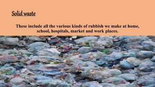 Solid waste
These include all the various kinds of rubbish we make at home,
school, hospitals, market and work places.
 