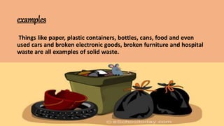 examples
Things like paper, plastic containers, bottles, cans, food and even
used cars and broken electronic goods, broken furniture and hospital
waste are all examples of solid waste.
 
