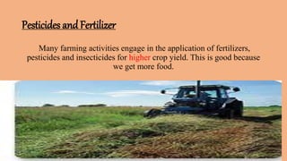 Pesticides and Fertilizer
Many farming activities engage in the application of fertilizers,
pesticides and insecticides for higher crop yield. This is good because
we get more food.
 