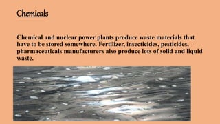 Chemicals
Chemical and nuclear power plants produce waste materials that
have to be stored somewhere. Fertilizer, insecticides, pesticides,
pharmaceuticals manufacturers also produce lots of solid and liquid
waste.
 