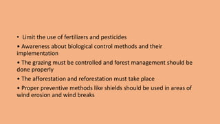 • Limit the use of fertilizers and pesticides
• Awareness about biological control methods and their
implementation
• The grazing must be controlled and forest management should be
done properly
• The afforestation and reforestation must take place
• Proper preventive methods like shields should be used in areas of
wind erosion and wind breaks
 