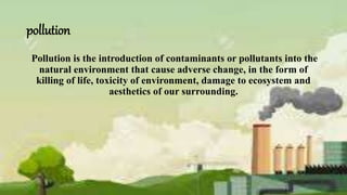 pollution
Pollution is the introduction of contaminants or pollutants into the
natural environment that cause adverse change, in the form of
killing of life, toxicity of environment, damage to ecosystem and
aesthetics of our surrounding.
 
