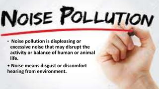 • Noise pollution is displeasing or
excessive noise that may disrupt the
activity or balance of human or animal
life.
• Noise means disgust or discomfort
hearing from environment.
 