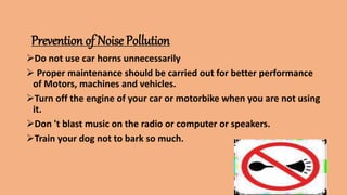 Prevention of Noise Pollution
Do not use car horns unnecessarily
 Proper maintenance should be carried out for better performance
of Motors, machines and vehicles.
Turn off the engine of your car or motorbike when you are not using
it.
Don 't blast music on the radio or computer or speakers.
Train your dog not to bark so much.
 