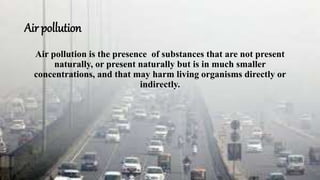 Air pollution
Air pollution is the presence of substances that are not present
naturally, or present naturally but is in much smaller
concentrations, and that may harm living organisms directly or
indirectly.
 
