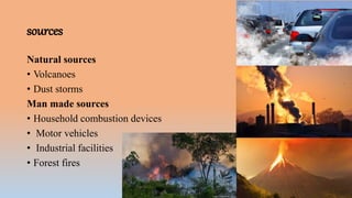 sources
Natural sources
• Volcanoes
• Dust storms
Man made sources
• Household combustion devices
• Motor vehicles
• Industrial facilities
• Forest fires
 