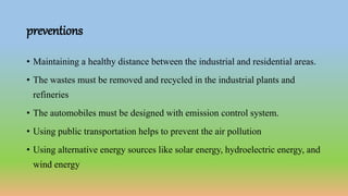 preventions
• Maintaining a healthy distance between the industrial and residential areas.
• The wastes must be removed and recycled in the industrial plants and
refineries
• The automobiles must be designed with emission control system.
• Using public transportation helps to prevent the air pollution
• Using alternative energy sources like solar energy, hydroelectric energy, and
wind energy
 