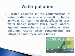  Water pollution is the contamination of
water bodies, usually as a result of human
activities, so that it negatively affects its uses.
Water bodies include lakes, rivers, oceans,
aquifers, reservoirs and groundwater. Water
pollution results when contaminants are
introduced into these water bodies.
 