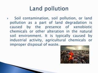  Soil contamination, soil pollution, or land
pollution as a part of land degradation is
caused by the presence of xenobiotic
chemicals or other alteration in the natural
soil environment. It is typically caused by
industrial activity, agricultural chemicals or
improper disposal of waste.
 