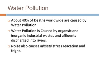 Water Pollution
 About 40% of Deaths worldwide are caused by
Water Pollution.
 Water Pollution is Caused by organsic and
inorganic industrial wastes and affluents
discharged into rivers.
 Noise also causes anxiety stress reacation and
fright.
 