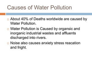 Causes of Water Pollution
 About 40% of Deaths worldwide are caused by
Water Pollution.
 Water Pollution is Caused by organsic and
inorganic industrial wastes and affluents
discharged into rivers.
 Noise also causes anxiety stress reacation
and fright.
 
