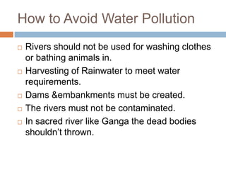 How to Avoid Water Pollution
 Rivers should not be used for washing clothes
or bathing animals in.
 Harvesting of Rainwater to meet water
requirements.
 Dams &embankments must be created.
 The rivers must not be contaminated.
 In sacred river like Ganga the dead bodies
shouldn’t thrown.
 