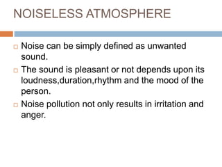 NOISELESS ATMOSPHERE
 Noise can be simply defined as unwanted
sound.
 The sound is pleasant or not depends upon its
loudness,duration,rhythm and the mood of the
person.
 Noise pollution not only results in irritation and
anger.
 