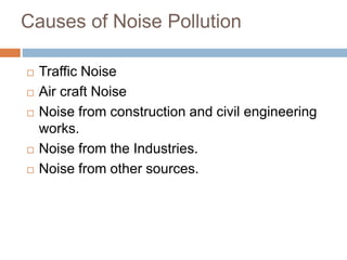 Causes of Noise Pollution
 Traffic Noise
 Air craft Noise
 Noise from construction and civil engineering
works.
 Noise from the Industries.
 Noise from other sources.
 