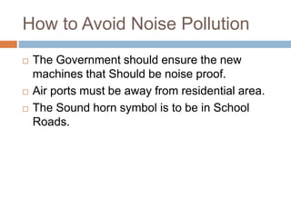 How to Avoid Noise Pollution
 The Government should ensure the new
machines that Should be noise proof.
 Air ports must be away from residential area.
 The Sound horn symbol is to be in School
Roads.
 