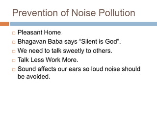 Prevention of Noise Pollution
 Pleasant Home
 Bhagavan Baba says “Silent is God”.
 We need to talk sweetly to others.
 Talk Less Work More.
 Sound affects our ears so loud noise should
be avoided.
 