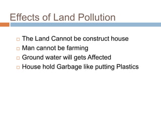 Effects of Land Pollution
 The Land Cannot be construct house
 Man cannot be farming
 Ground water will gets Affected
 House hold Garbage like putting Plastics
 