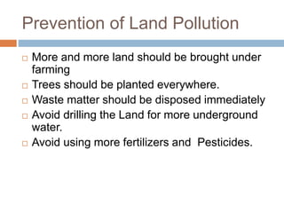 Prevention of Land Pollution
 More and more land should be brought under
farming
 Trees should be planted everywhere.
 Waste matter should be disposed immediately
 Avoid drilling the Land for more underground
water.
 Avoid using more fertilizers and Pesticides.
 