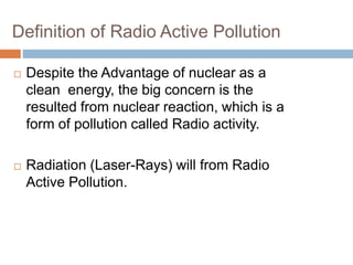 Definition of Radio Active Pollution
 Despite the Advantage of nuclear as a
clean energy, the big concern is the
resulted from nuclear reaction, which is a
form of pollution called Radio activity.
 Radiation (Laser-Rays) will from Radio
Active Pollution.
 