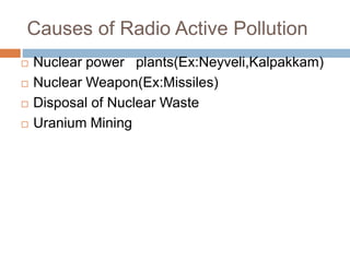 Causes of Radio Active Pollution
 Nuclear power plants(Ex:Neyveli,Kalpakkam)
 Nuclear Weapon(Ex:Missiles)
 Disposal of Nuclear Waste
 Uranium Mining
 