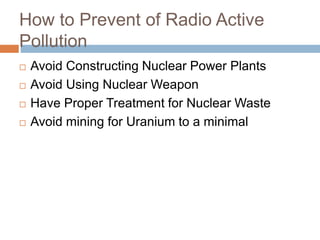 How to Prevent of Radio Active
Pollution
 Avoid Constructing Nuclear Power Plants
 Avoid Using Nuclear Weapon
 Have Proper Treatment for Nuclear Waste
 Avoid mining for Uranium to a minimal
 