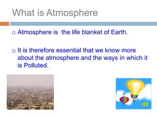 What is Atmosphere
 Atmosphere is the life blanket of Earth.
 It is therefore essential that we know more
about the atmosphere and the ways in which it
is Polluted.
 