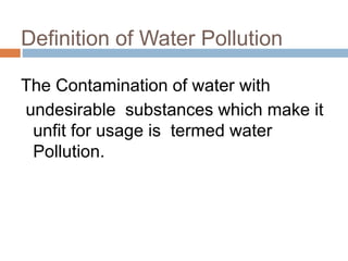 Definition of Water Pollution
The Contamination of water with
undesirable substances which make it
unfit for usage is termed water
Pollution.
 