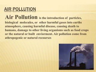 AIR POLLUTION
Air Pollution is the introduction of particles,
biological molecules, or other harmful gases into earths
atmosphere, causing harmful disease, causing death to
humans, damage to other living organisms such as food crops
or the natural or built enviorment. Air pollution come from
athropogenic or natural recourses
 