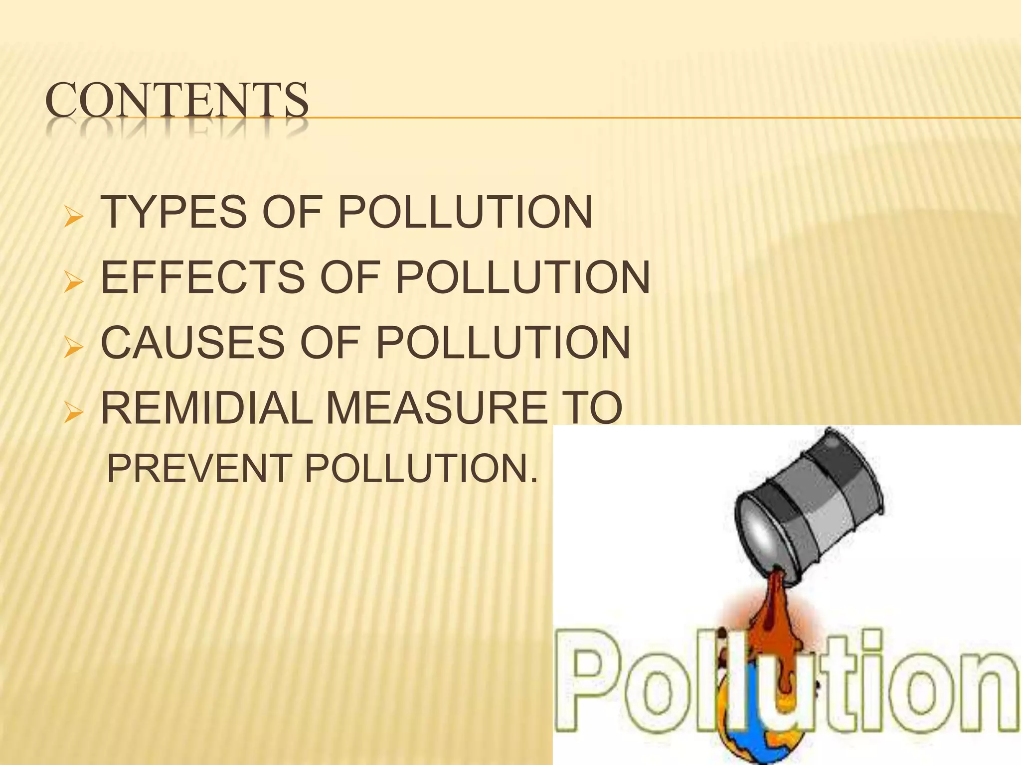 CONTENTS
 TYPES OF POLLUTION
 EFFECTS OF POLLUTION
 CAUSES OF POLLUTION
 REMIDIAL MEASURE TO
PREVENT POLLUTION.
 