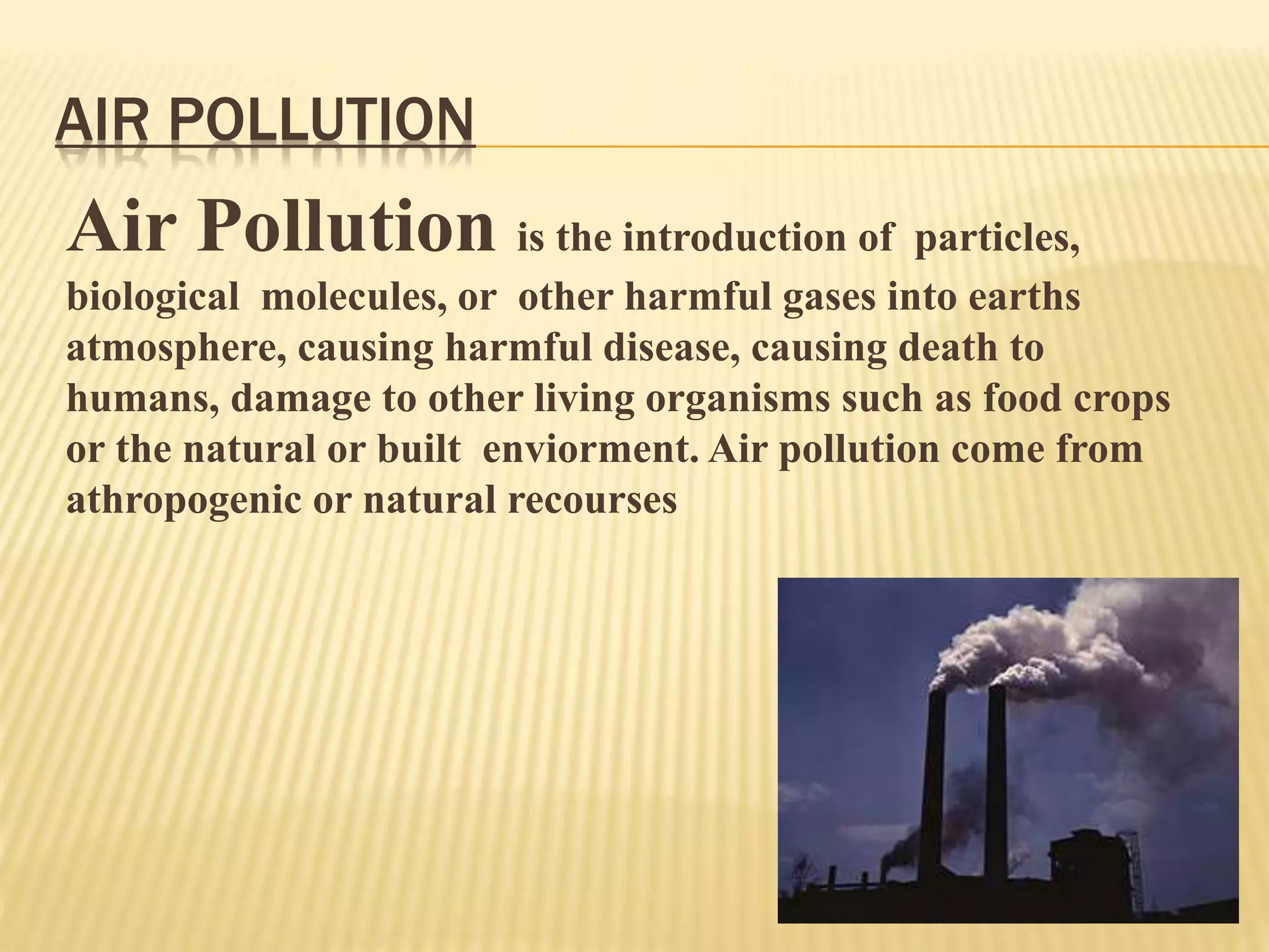 AIR POLLUTION
Air Pollution is the introduction of particles,
biological molecules, or other harmful gases into earths
atmosphere, causing harmful disease, causing death to
humans, damage to other living organisms such as food crops
or the natural or built enviorment. Air pollution come from
athropogenic or natural recourses
 