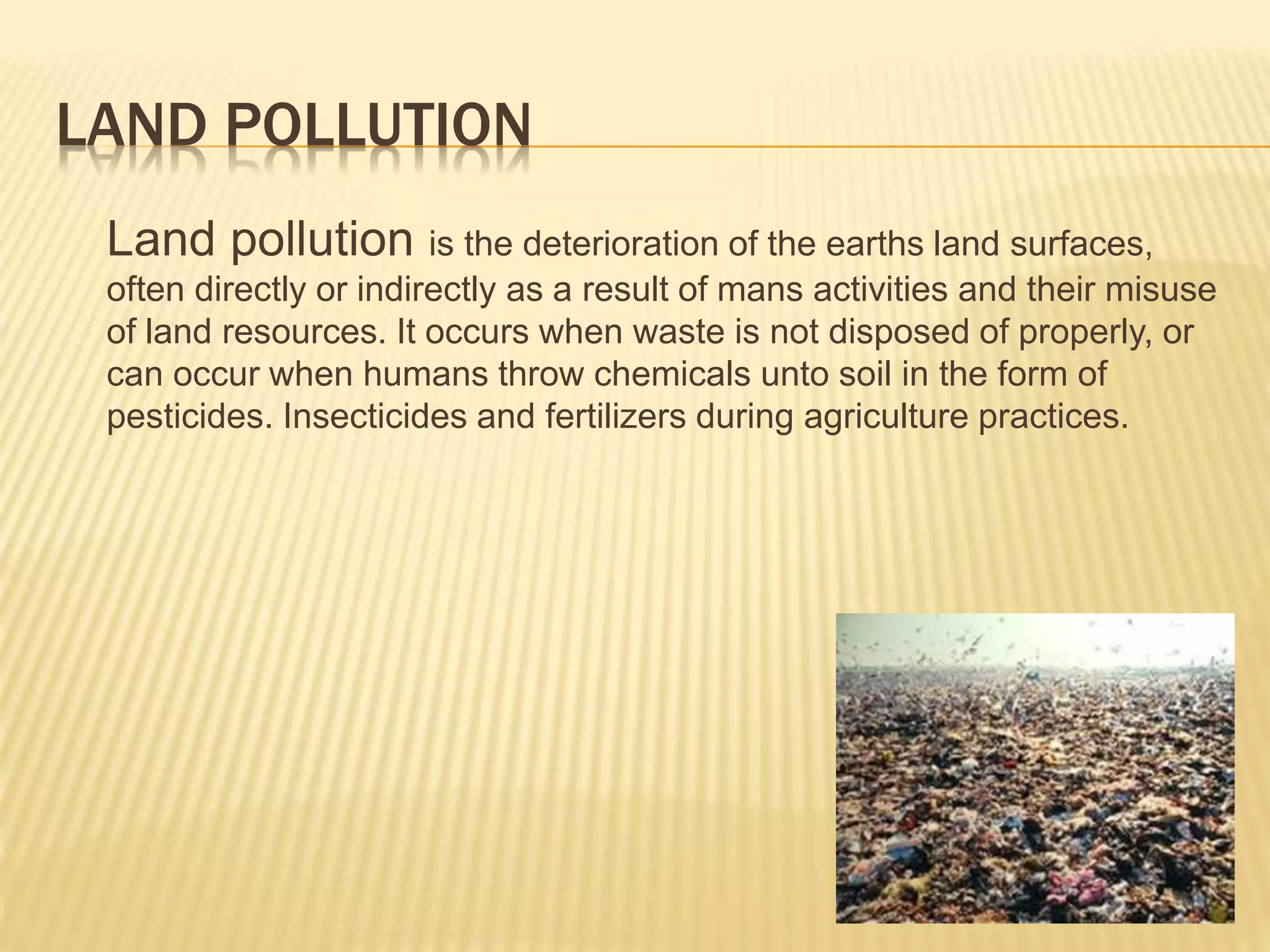 LAND POLLUTION
Land pollution is the deterioration of the earths land surfaces,
often directly or indirectly as a result of mans activities and their misuse
of land resources. It occurs when waste is not disposed of properly, or
can occur when humans throw chemicals unto soil in the form of
pesticides. Insecticides and fertilizers during agriculture practices.
 