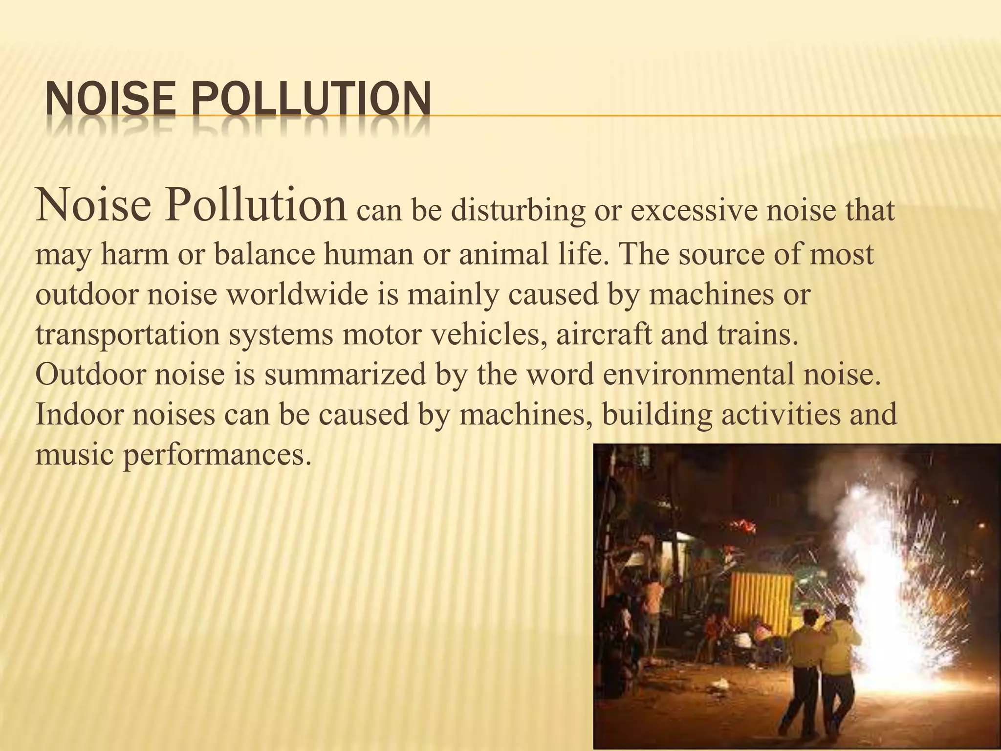Noise Pollution can be disturbing or excessive noise that
may harm or balance human or animal life. The source of most
outdoor noise worldwide is mainly caused by machines or
transportation systems motor vehicles, aircraft and trains.
Outdoor noise is summarized by the word environmental noise.
Indoor noises can be caused by machines, building activities and
music performances.
NOISE POLLUTION
 