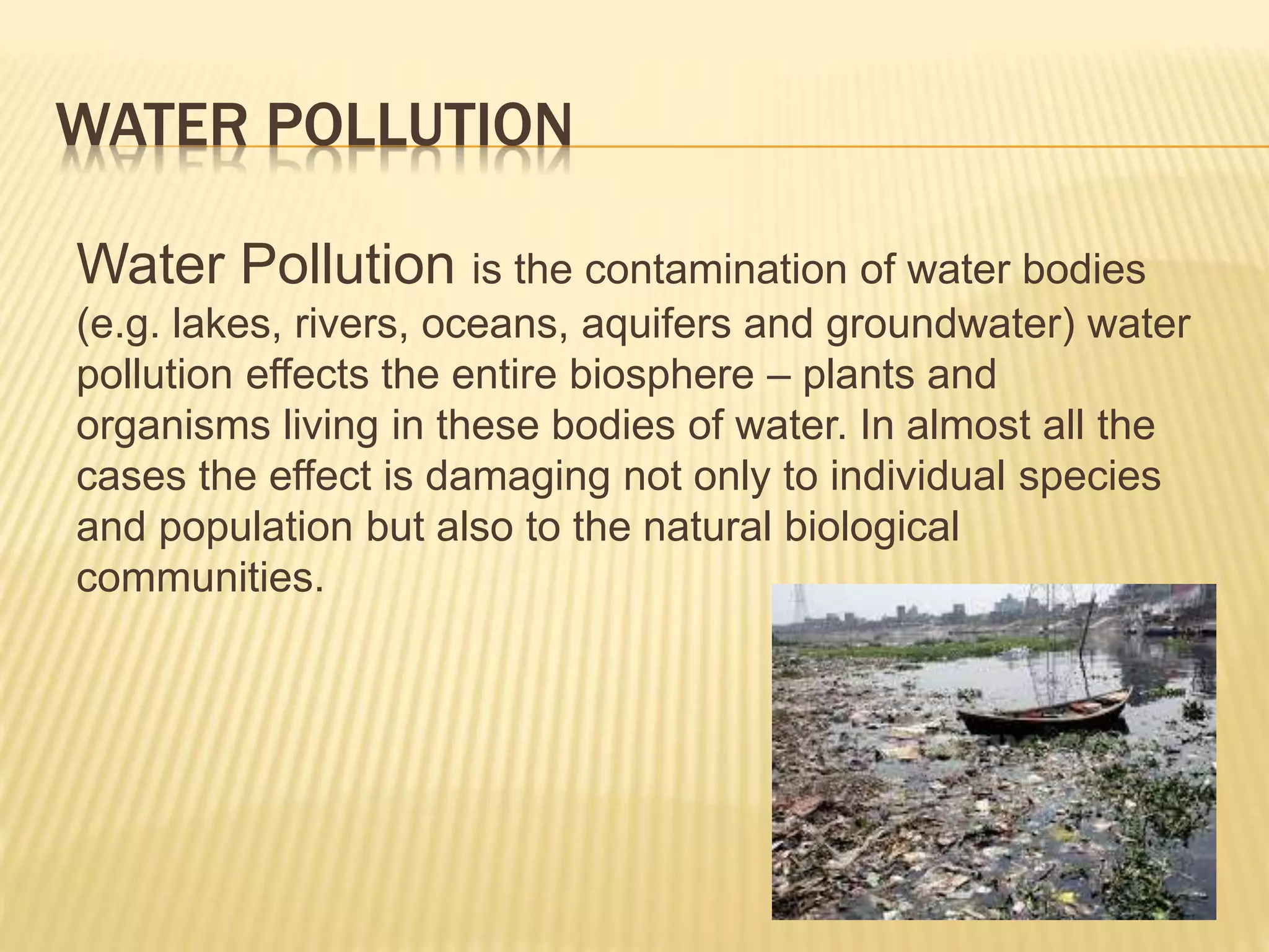 WATER POLLUTION
Water Pollution is the contamination of water bodies
(e.g. lakes, rivers, oceans, aquifers and groundwater) water
pollution effects the entire biosphere – plants and
organisms living in these bodies of water. In almost all the
cases the effect is damaging not only to individual species
and population but also to the natural biological
communities.
 