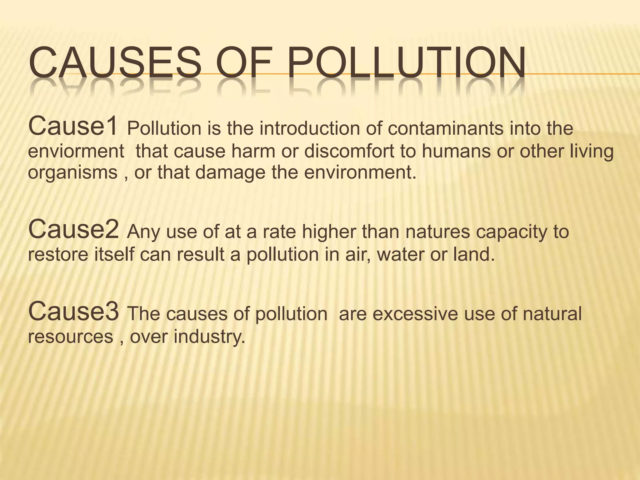 CAUSES OF POLLUTION
Cause1 Pollution is the introduction of contaminants into the
enviorment that cause harm or discomfort to humans or other living
organisms , or that damage the environment.
Cause2 Any use of at a rate higher than natures capacity to
restore itself can result a pollution in air, water or land.
Cause3 The causes of pollution are excessive use of natural
resources , over industry.
 