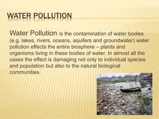 WATER POLLUTION
Water Pollution is the contamination of water bodies
(e.g. lakes, rivers, oceans, aquifers and groundwater) water
pollution effects the entire biosphere – plants and
organisms living in these bodies of water. In almost all the
cases the effect is damaging not only to individual species
and population but also to the natural biological
communities.
 