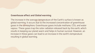Greenhouse effect and Global warming
The increase in the average temperature of the Earth’s surface is known as
global warming. It occurs due to the increased concentration of greenhouse
gases in the atmosphere. Greenhouse gases include methane, CO2, and water
vapour. These gases trap the solar radiation released back by the earth, which
results in keeping our planet warm and helps in human survival. However, an
increase in these gases can lead to an increase in the earth's temperature
resulting in global warming.
 