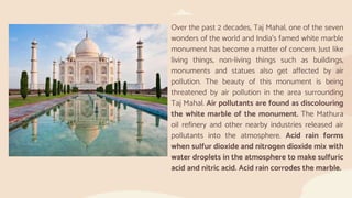 Over the past 2 decades, Taj Mahal, one of the seven
wonders of the world and India’s famed white marble
monument has become a matter of concern. Just like
living things, non-living things such as buildings,
monuments and statues also get affected by air
pollution. The beauty of this monument is being
threatened by air pollution in the area surrounding
Taj Mahal. Air pollutants are found as discolouring
the white marble of the monument. The Mathura
oil refinery and other nearby industries released air
pollutants into the atmosphere. Acid rain forms
when sulfur dioxide and nitrogen dioxide mix with
water droplets in the atmosphere to make sulfuric
acid and nitric acid. Acid rain corrodes the marble.
 