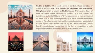 Marble is CaCO3. When acids come in contact, these corrodes by
chemical reaction. The CaOH formed get deposited over the marble.
This phenomenon is known as Marble Cancer. The Supreme Court of
India has taken several measures to protect Taj. It has ordered the
industries to switch to CNG and LPG. The government of India announced
an action plan in 1995 including setting up of an air pollution monitoring
station in Agra. Four ambient air quality monitoring stations was installed
in Agra region. These station are run by the Central Pollution Control
Board. In conclusion we can say that it is the duty of every citizen of India
to protect the historic monument, the Taj Mahal, India’s pride.
 
