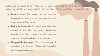 ● Reforestation: The quality of air can be
improved by planting more and more trees as
they clean and filter the air.
● Policy for industries: Strict policy for industries
related to the filter of gases should be
introduced in the countries so that we can
minimize the toxins released from factories.
● Using public transports: This is a short way of
contributing to less air pollution as it provides
with less gas and energy.
Although the level of air pollution has reached a critical point, there are still
ways by which we can reduce the number of air pollutants from the air.
 