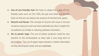 ● Use of eco-friendly fuel: We have to adopt the usage of Eco-
friendly fuels such as LPG, CNG, bio gas and other eco-friendly
fuels so that we can reduce the amount of harmful toxic gases.
● Recycle and Reuse: The concept of recycle and reuse is not just
conserve resources and use them judicially but also is helpful for
air pollution as it helps in reducing pollution emissions.
● No to plastic bags: The use of plastic products could be very
harmful to the environment as they take a very long time to
decompose. The use of paper bags instead is a better alternative
as they decompose easily and are recyclable.
 