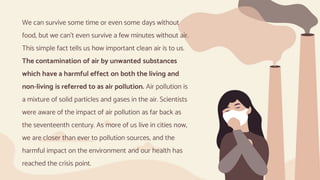 We can survive some time or even some days without
food, but we can’t even survive a few minutes without air.
This simple fact tells us how important clean air is to us.
The contamination of air by unwanted substances
which have a harmful effect on both the living and
non-living is referred to as air pollution. Air pollution is
a mixture of solid particles and gases in the air. Scientists
were aware of the impact of air pollution as far back as
the seventeenth century. As more of us live in cities now,
we are closer than ever to pollution sources, and the
harmful impact on the environment and our health has
reached the crisis point.
 