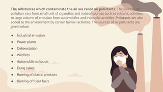 ● Industrial emission
● Power plants
● Deforestation
● Wildfires
● Automobile exhausts
● Dung cakes
● Burning of plastic products
● Burning of fossil fuels
The substances which contaminate the air are called air pollutants. The sources of
pollution vary from small unit of cigarettes and natural sources such as volcanic activities
to large volume of emission from automobiles and industrial activities. Pollutants are also
added to the environment by certain human activities. The sources of air pollutants are
given below;
 