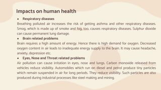 Impacts on human health
● Respiratory diseases
Breathing polluted air increases the risk of getting asthma and other respiratory diseases.
Smog, which is made up of smoke and fog, too, causes respiratory diseases. Sulphur dioxide
can cause permanent lung damage.
● Brain related problems
Brain requires a high amount of energy. Hence there is high demand for oxygen. Decreased
oxygen content in air leads to inadequate energy supply to the brain. It may cause headache,
anxiety, depression etc.
● Eyes, Nose and Throat related problems
Air pollution can cause irritation in eyes, nose and lungs. Carbon monoxide released from
vehicles reduce visibility. Automobiles which run on diesel and petrol produce tiny particles
which remain suspended in air for long periods. They reduce visibility. Such particles are also
produced during industrial processes like steel making and mining.
 